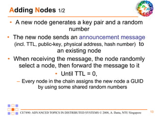 A dding  N odes  1/2 A new node generates a key pair and a random number The new node sends an  announcement message  (incl. TTL, public-key, physical address, hash number)   to an existing node When receiving the message, the node randomly select a node, then forward the message to it Until TTL = 0, Every node in the chain assigns the new node a GUID by using some shared random numbers 