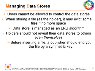 M anaging  D ata  S tores Users cannot be allowed to control the data stores When storing a file (as the holder), it may evict some files if no more space Data store is managed as an LRU algorithm Holders should not reveal their data stores to others  even themselves Before inserting a file, a publisher should encrypt the file by a symmetric key 