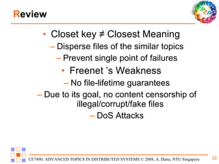 R eview Closet key  ≠ Closest Meaning Disperse files of the similar topics Prevent single point of failures Freenet ’s Weakness No file-lifetime guarantees Due to its goal, no content censorship of illegal/corrupt/fake files DoS Attacks 