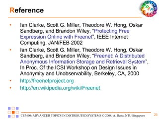 R eference Ian Clarke, Scott G. Miller, Theodore W. Hong, Oskar Sandberg, and Brandon Wiley, “ Protecting Free Expression Online with Freenet ”, IEEE Internet Computing, JAN/FEB 2002 Ian Clarke, Scott G. Miller, Theodore W. Hong, Oskar Sandberg, and Brandon Wiley, “ Freenet: A Distributed Anonymous Information Storage and Retrieval System ”, In Proc. Of the ICSI Workshop on Design Issues in Anonymity and Unobservability, Berkeley, CA, 2000 http:// freenetproject.org http://en.wikipedia.org/wiki/Freenet 