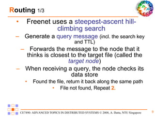 R outing  1/3 Freenet uses a  steepest-ascent hill-climbing search Generate a  query message   (incl. the search key and TTL) Forwards the message to the node that it thinks is closest to the target file (called the  target node ) When receiving a query, the node checks its data store Found the file, return it back along the same path File not found, Repeat  2. 