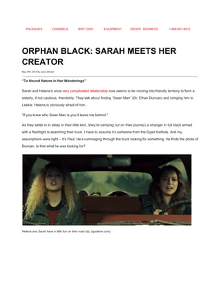 PACKAGES CHANNELS WHY DISH EQUIPMENT ORDER BUSINESS 1­866­951­8912 
 
ORPHAN BLACK: SARAH MEETS HER 
CREATOR 
May 27th, 2014 By Jovel Johnson
 
“To Hound Nature in Her Wanderings” 
Sarah and Helena’s once ​very complicated relationship​ now seems to be moving into friendly territory to form a 
sisterly, if not cautious, friendship. They talk about finding “Swan Man” (Dr. Ethan Duncan) and bringing him to 
Leekie. Helena is obviously afraid of him. 
“If you knew who Swan Man is you’d leave me behind.” 
As they settle in to sleep in their little tent, (they’re camping out on their journey) a stranger in full black armed 
with a flashlight is searching their truck. I have to assume it’s someone from the Dyad Institute. And my 
assumptions were right – it’s Paul. He’s rummaging through the truck looking for something. He finds the photo of 
Duncan. Is that what he was looking for? 
Helena and Sarah have a little fun on their road trip. (spoilertv.com) 
 
 