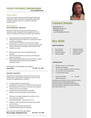 YUSUF PATIENCE OMOWUNMI
SALES ADMINSTRATOR
Career summary
A great Sales Support Administrator with the goal of effectively
maintaining customer satisfaction by establishing rapport with
customers and others who are in a position to help meet
customer needs.
Contact Details
Friedhofstrabe 71
4600 Wels City Austria
+4368860327339
wunmibailey@yahoo.com
Work experience
Sales and Marketing – Department
Work within departmental sales and operational plans to
maximise revenue. To deal with all sales enquiries from initial
contact to full delivery of the service and after sales experience.











Demonstrating and presenting products to customers
Dealing with all customer enquiries in a professional manner
and within set guidelines
Assisting Sales Co-Ordinator to seek and build on-going
relationships with clients in order to serve the customers well 
Having a full products knowledge of all the products being
offered by the Store.
Maintaining accurate records and negotiating sales
contracts 
Attending trade exhibitions, conferences and meetings to
generates Sales leads. 
Always undertaking the administration of all sales on related
sales booking software platforms and management
information system. 
Feb. 2004 – Dec. 2006
Key Skills
AREAS OF EXPERTISE




Data collection
Active listening
Customer solutions
Taking messages




Interpersonal skills
Telephone handling
Customer rapport
Buying signals
PERSONAL SKILLS
 Ide tifyi g a custo er s i di idual eeds. 
Dealing with challenges. 
Able to handle complaints and difficult situations. 
Can work with minimal supervision. 
A motivated team player. 
Assertive techniques
difficult behaviours. 
to manage
Mide Hypestore Limited, Gbagada, Lagos, Nigeria
Sales Officer
Household – Department
Responsible for completing the sales and returns process from
initial customer request either via telephone / facsimile / email
through to arranging delivery or collection.


























Turning complaints into opportunities. 
Responding to all requests for information/enquiries quickly. 
Recording details of all inquiries, comments and complaints. 
Solving customer service problems. 
Keeping track of all team deadlines and targets. 
Logging, processing and progress chasing enquiries. 
Getting an encouraging feedback from customers on the
service they have received. 
Disagreeing agreeably - sayi g o he you ha e to. 
Helping out with the induction & training of new customer
services advisors. 
Receiving and processing cash payments. 
Handling complex queries and complaints. 
May, 2007 – June, 2009
Professional and friendly at all times with Work within
departmental sales and operational plans to
maximise revenue. To deal with all sales enquiries
from initial contact to full delivery of the service and
after sales customer care
Cocoa Industrial Limited, Ikeja, Lagos, Nigeria
SALES ADMIN. REPRESENTATIVE
 