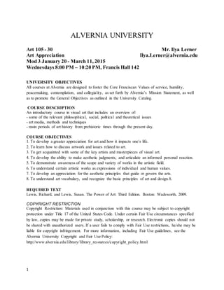 1
ALVERNIA UNIVERSITY
Art 105 - 30 Mr. Ilya Lerner
Art Appreciation Ilya.Lerner@alvernia.edu
Mod 3 January 20 - March 11, 2015
Wednesdays 8:00 PM – 10:20 PM, Francis Hall 142
UNIVERSITY OBJECTIVES
All courses at Alvernia are designed to foster the Core Franciscan Values of service, humility,
peacemaking, contemplation, and collegiality, as set forth by Alvernia’s Mission Statement, as well
as to promote the General Objectives as outlined in the University Catalog.
COURSE DESCRIPTION
An introductory course in visual art that includes an overview of:
- some of the relevant philosophical, social, political and theoretical issues
- art media, methods and techniques
- main periods of art history from prehistoric times through the present day.
COURSE OBJECTIVES
1. To develop a greater appreciation for art and how it impacts one's life.
2. To learn how to discuss artwork and issues related to art.
3. To get acquainted with some of the key artists and masterpieces of visual art.
4. To develop the ability to make aesthetic judgments, and articulate an informed personal reaction.
5. To demonstrate awareness of the scope and variety of works in the artistic field.
6. To understand certain artistic works as expressions of individual and human values.
7. To develop an appreciation for the aesthetic principles that guide or govern the arts.
8. To understand art vocabulary, and recognize the basic principles of art and design.8.
REQUIRED TEXT
Lewis, Richard, and Lewis, Susan. The Power of Art: Third Edition. Boston: Wadsworth, 2009.
COPYRIGHT RESTRICTION
Copyright Restriction: Materials used in conjunction with this course may be subject to copyright
protection under Title 17 of the United States Code. Under certain Fair Use circumstances specified
by law, copies may be made for private study, scholarship, or research. Electronic copies should not
be shared with unauthorized users. If a user fails to comply with Fair Use restrictions, he/she may be
liable for copyright infringement. For more information, including Fair Use guidelines, see the
Alvernia University Copyright and Fair Use Policy:
http://www.alvernia.edu/library/library_resources/copyright_policy.html
 