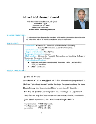 1
Ahmed Abd elrasoul ahmed
37st, el moushiir ahmed ismaiil, sidi gaber
alexandria, Egypt
Telephone: (203)5230962
Mobile: (20) 01063348071
E-mail:ahmed.alaam39@yahoo.com
CAREER OBJECTIVES
▪ A position where I can make use of my skills and developing myself to increase
my knowledge and to be an effective person in the organization.
EDUCATION
Graduation : Bachelor of Commerce Department of Accounting
Faculty of Commerce, Alexandria University.
Graduation year : 2011
Degree of Graduation : Good (75%).
Language of instruction : Arabic .
High studies : Diploma in Financial Accounting and Auditing College of
Commerce, Alexandria University.
Professional certification :
 Egyptian Society of Accountants& Auditors- ESAA (Intermediary
Level ) – Candidate .
 CMA – Candidate .
WORK EXPERIENCE
Jul 2015- till Present
BDO Khaled & Co - BDO Egypt in the “Taxes and Consulting Departement “
BDO is a Professional Service Providor that helps Organizations Creat the Value
They’re looking for with a network of firms in more than 144 Countries .
Nov 2013- till Jun2015 Consulting Office for Accounting”Tax Department”
May 2012 - till Aug 2013 Mustafa al-Banna”Chartered Auditors,Accountants” .
June 2010-till September “Amria Petroleum Refining Co APRC”.
Tax Consultant 7/2015-till present .
Tax Accountant 11/2013-till 6-2015 .
Accountant 5/2012 -till 8-2013
 