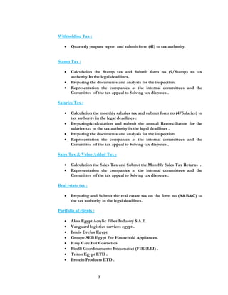 3
Withholding Tax :
 Quarterly prepare report and submit form (41) to tax authority.
Stamp Tax :
 Calculation the Stamp tax and Submit form no (9/Stamp) to tax
authority In the legal deadlines.
 Preparing the documents and analysis for the inspection.
 Representation the companies at the internal committees and the
Committes of the tax appeal to Solving tax disputes .
Salaries Tax :
 Calculation the monthly salaries tax and submit form no (4/Salaries) to
tax authority in the legal deadlines .
 Preparing&calculation and submit the annual Reconciliation for the
salaries tax to the tax authority in the legal deadlines .
 Preparing the documents and analysis for the inspection.
 Representation the companies at the internal committees and the
Committes of the tax appeal to Solving tax disputes .
Sales Tax & Value Added Tax :
 Calculation the Sales Tax and Submit the Monthly Sales Tax Returns .
 Representation the companies at the internal committees and the
Committes of the tax appeal to Solving tax disputes .
Real estate tax :
 Preparing and Submit the real estate tax on the form no (A&B&G) to
the tax authority in the legal deadlines.
Portfolio of clients :
 Aksa Egypt Acrylic Fiber Industry S.A.E.
 Vanguard logistics services egypt .
 Louis Drefus Egypt.
 Groupe SEB Egypt For Household Appliances.
 Easy Care For Cosmetics.
 Pirelli Coordinamento Pneumatici (FIRELLI) .
 Triton Egypt LTD .
 Protein Products LTD .
 