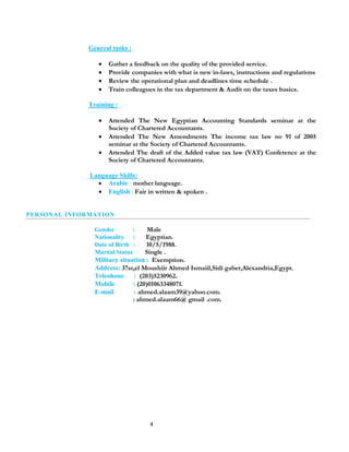 4
Genreal tasks :
 Gather a feedback on the quality of the provided service.
 Provide companies with what is new in-laws, instructions and regulations
 Review the operational plan and deadlines time schedule .
 Train colleagues in the tax department & Audit on the taxes basics.
Training :
 Attended The New Egyptian Accounting Standards seminar at the
Society of Chartered Accountants.
 Attended The New Amendments The income tax law no 91 of 2005
seminar at the Society of Chartered Accountants.
 Attended The draft of the Added value tax law (VAT) Conference at the
Society of Chartered Accountants.
Language Skills:
 Arabic : mother language.
 English : Fair in written & spoken .
PERSONAL INFORMATION
Gender : Male
Nationality : Egyptian.
Date of Birth : 10/5/1988.
Marital Status : Single .
Military situation : Exemption.
Address: 37st,el Moushiir Ahmed Ismaiil,Sidi gaber,Alexandria,Egypt.
Teleohone : (203)5230962.
Mobile : (20)01063348071.
E-mail : ahmed.alaam39@yahoo.com.
: ahmed.alaam66@ gmail .com.
 