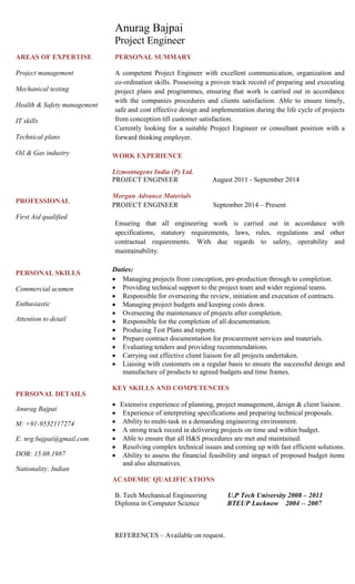 AREAS OF EXPERTISE
Project management
Mechanical testing
Health & Safety management
IT skills
Technical plans
Oil & Gas industry
PROFESSIONAL
First Aid qualified
PERSONAL SKILLS
Commercial acumen
Enthusiastic
Attention to detail
PERSONAL DETAILS
Anurag Bajpai
M: +91-9532117274
E: nrg.bajpai@gmail.com
DOB: 15.08.1987
Nationality: Indian
Anurag Bajpai
Project Engineer
PERSONAL SUMMARY
A competent Project Engineer with excellent communication, organization and
co-ordination skills. Possessing a proven track record of preparing and executing
project plans and programmes, ensuring that work is carried out in accordance
with the companies procedures and clients satisfaction. Able to ensure timely,
safe and cost effective design and implementation during the life cycle of projects
from conception till customer satisfaction.
Currently looking for a suitable Project Engineer or consultant position with a
forward thinking employer.
WORK EXPERIENCE
Lizmontagens India (P) Ltd.
PROJECT ENGINEER August 2011 - September 2014
Morgan Advance Materials
PROJECT ENGINEER September 2014 – Present
Ensuring that all engineering work is carried out in accordance with
specifications, statutory requirements, laws, rules, regulations and other
contractual requirements. With due regards to safety, operability and
maintainability.
Duties:
 Managing projects from conception, pre-production through to completion.
 Providing technical support to the project team and wider regional teams.
 Responsible for overseeing the review, initiation and execution of contracts.
 Managing project budgets and keeping costs down.
 Overseeing the maintenance of projects after completion.
 Responsible for the completion of all documentation.
 Producing Test Plans and reports.
 Prepare contract documentation for procurement services and materials.
 Evaluating tenders and providing recommendations.
 Carrying out effective client liaison for all projects undertaken.
 Liaising with customers on a regular basis to ensure the successful design and
manufacture of products to agreed budgets and time frames.
KEY SKILLS AND COMPETENCIES
 Extensive experience of planning, project management, design & client liaison.
 Experience of interpreting specifications and preparing technical proposals.
 Ability to multi-task in a demanding engineering environment.
 A strong track record in delivering projects on time and within budget.
 Able to ensure that all H&S procedures are met and maintained.
 Resolving complex technical issues and coming up with fast efficient solutions.
 Ability to assess the financial feasibility and impact of proposed budget items
and also alternatives.
ACADEMIC QUALIFICATIONS
B. Tech Mechanical Engineering U.P Tech University 2008 – 2011
Diploma in Computer Science BTEUP Lucknow 2004 -- 2007
REFERENCES – Available on request.
 
