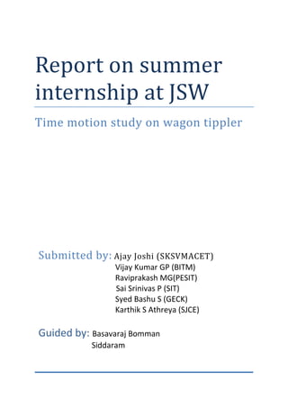 Report on summer
internship at JSW
Time motion study on wagon tippler
Submitted by: Ajay Joshi (SKSVMACET)
Vijay Kumar GP (BITM)
Raviprakash MG(PESIT)
Sai Srinivas P (SIT)
Syed Bashu S (GECK)
Karthik S Athreya (SJCE)
Guided by: Basavaraj Bomman
Siddaram
 