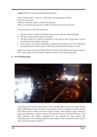 JSW Page 9
Inputs (Stored in stock house and charged from top):-
Ferrous (Sinter, pellet , Lump ore , Small Sinter from agglomeration plant)
Fuel: Coke, Nut Coke
Additives: Dolomite, Dunite, Limestone & Quartzite.
Gases: Air, Oxygen and steam all at 1200 𝑜
𝐶 are blown from bottom of furnace.
The driving forces in the blast furnace are:-
a. The blast furnace is filled with alternate layers of coke and ore containing burden
b. Hot blast s blown into the furnace via tuyeres.
c. Hot blast gasifies the reductant components in the furnace, those being coke as well as
auxiliary materials injected via tuyeres.
d. In this process, the oxygen in the blast is transformed into gaseous CO. The resulting gas
has temperature of between 2100 to 2300.Coke is consumed and voidage is created.
Molten Iron along with slag is collected from the bottom of the furnace and slag is separated.
This molten metal is then collected in torpedoes and sent to the steel melting shop.
5 Steel Melting Shop:
The molten metal from the blast furnace, Corex and DRI plants is sent to the Steel Melting
Shops (SMS plant). In here, the iron is converted into steel by reducing the carbon content.
The molten metal is treated in the Basic Oxygen Furnace, where heated oxygen is blasted at
high speed and pressure and the carbon is removed in the form of CO and CO2 gases. Then
other impurities like sulphur, manganese etc are removed by other process like
desulphurization. The remaining impurities forms oxides which is removed with the help of
lime stones (by forming complexes ).
 