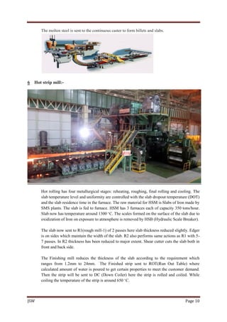 JSW Page 10
The molten steel is sent to the continuous caster to form billets and slabs.
6 Hot strip mill:-
Hot rolling has four metallurgical stages: reheating, roughing, final rolling and cooling. The
slab temperature level and uniformity are controlled with the slab dropout temperature (DOT)
and the slab residence time in the furnace. The raw material for HSM is Slabs of Iron made by
SMS plants. The slab is fed to furnace. HSM has 3 furnaces each of capacity 350 tons/hour.
Slab now has temperature around 1300 ‘C. The scales formed on the surface of the slab due to
oxidization of Iron on exposure to atmosphere is removed by HSB (Hydraulic Scale Breaker).
The slab now sent to R1(rough mill-1) of 2 passes here slab thickness reduced slightly. Edger
is on sides which maintain the width of the slab. R2 also performs same actions as R1 with 5-
7 passes. In R2 thickness has been reduced to major extent. Shear cutter cuts the slab both in
front and back side.
The Finishing mill reduces the thickness of the slab according to the requirement which
ranges from 1.2mm to 24mm. The Finished strip sent to ROT(Run Out Table) where
calculated amount of water is poured to get certain properties to meet the customer demand.
Then the strip will be sent to DC (Down Coiler) here the strip is rolled and coiled. While
coiling the temperature of the strip is around 650 ‘C.
 