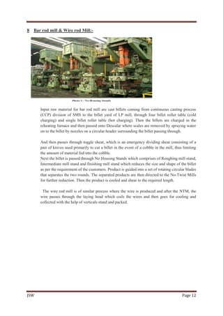 JSW Page 12
8 Bar rod mill & Wire rod Mill:-
Input raw material for bar rod mill are cast billets coming from continuous casting process
(CCP) division of SMS to the billet yard of LP mill, through four billet roller table (cold
charging) and single billet roller table (hot charging). Then the billets are charged in the
reheating furnace and then passed onto Descalar where scales are removed by spraying water
on to the billet by nozzles on a circular header surrounding the billet passing through.
And then passes through toggle shear, which is an emergency dividing shear consisting of a
pair of knives used primarily to cut a billet in the event of a cobble in the mill, thus limiting
the amount of material fed into the cobble.
Next the billet is passed through No Housing Stands which comprises of Roughing mill stand,
Intermediate mill stand and finishing mill stand which reduces the size and shape of the billet
as per the requirement of the customers. Product is guided into a set of rotating circular blades
that separates the two rounds. The separated products are then directed to the No-Twist Mills
for further reduction. Then the product is cooled and shear to the required length.
The wire rod mill is of similar process where the wire is produced and after the NTM, the
wire passes through the laying head which coils the wires and then goes for cooling and
collected with the help of verticals stand and packed.
 