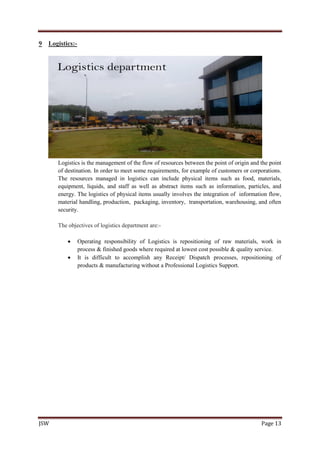 JSW Page 13
9 Logistics:-
Logistics is the management of the flow of resources between the point of origin and the point
of destination. In order to meet some requirements, for example of customers or corporations.
The resources managed in logistics can include physical items such as food, materials,
equipment, liquids, and staff as well as abstract items such as information, particles, and
energy. The logistics of physical items usually involves the integration of information flow,
material handling, production, packaging, inventory, transportation, warehousing, and often
security.
The objectives of logistics department are:-
 Operating responsibility of Logistics is repositioning of raw materials, work in
process & finished goods where required at lowest cost possible & quality service.
 It is difficult to accomplish any Receipt/ Dispatch processes, repositioning of
products & manufacturing without a Professional Logistics Support.
 