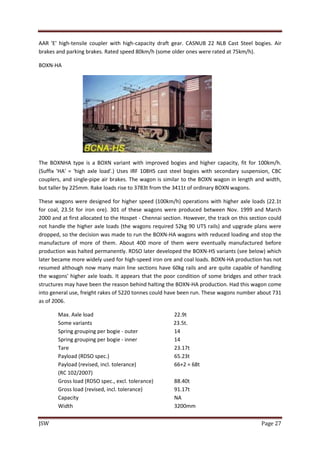 JSW Page 27
AAR 'E' high-tensile coupler with high-capacity draft gear. CASNUB 22 NLB Cast Steel bogies. Air
brakes and parking brakes. Rated speed 80km/h (some older ones were rated at 75km/h).
BOXN-HA
The BOXNHA type is a BOXN variant with improved bogies and higher capacity, fit for 100km/h.
(Suffix 'HA' = 'high axle load'.) Uses IRF 108HS cast steel bogies with secondary suspension, CBC
couplers, and single-pipe air brakes. The wagon is similar to the BOXN wagon in length and width,
but taller by 225mm. Rake loads rise to 3783t from the 3411t of ordinary BOXN wagons.
These wagons were designed for higher speed (100km/h) operations with higher axle loads (22.1t
for coal, 23.5t for iron ore). 301 of these wagons were produced between Nov. 1999 and March
2000 and at first allocated to the Hospet - Chennai section. However, the track on this section could
not handle the higher axle loads (the wagons required 52kg 90 UTS rails) and upgrade plans were
dropped, so the decision was made to run the BOXN-HA wagons with reduced loading and stop the
manufacture of more of them. About 400 more of them were eventually manufactured before
production was halted permanently. RDSO later developed the BOXN-HS variants (see below) which
later became more widely used for high-speed iron ore and coal loads. BOXN-HA production has not
resumed although now many main line sections have 60kg rails and are quite capable of handling
the wagons' higher axle loads. It appears that the poor condition of some bridges and other track
structures may have been the reason behind halting the BOXN-HA production. Had this wagon come
into general use, freight rakes of 5220 tonnes could have been run. These wagons number about 731
as of 2006.
Max. Axle load 22.9t
Some variants 23.5t.
Spring grouping per bogie - outer 14
Spring grouping per bogie - inner 14
Tare 23.17t
Payload (RDSO spec.) 65.23t
Payload (revised, incl. tolerance) 66+2 = 68t
(RC 102/2007)
Gross load (RDSO spec., excl. tolerance) 88.40t
Gross load (revised, incl. tolerance) 91.17t
Capacity NA
Width 3200mm
 