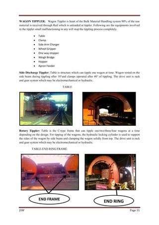 JSW Page 31
WAGON TIPPLER: Wagon Tippler is heart of the Bulk Material Handling system 90% of the raw
material is received through Rail which is unloaded at tippler. Following are the equipments involved
in the tippler small malfunctioning in any will stop the tippling process completely.
 Table
 Clamp
 Side Arm Charger
 Wheel Gripper
 One way stopper
 Weigh Bridge
 Hopper
 Apron Feeder
Side Discharge Tippler: Table is structure which can tipple one wagon at time. Wagon rested on the
side beam during tippling after 10°and clamps operated after 40° of tippling. The drive unit is rack
and gear system which may be electromechanical or hydraulic.
TABLE
Rotary Tippler: Table is the C-type frame that can tipple one/two/three/four wagons at a time
depending on the design. For tipping of the wagons, the hydraulic locking cylinder is used to support
the sides of the wagon by side beam and clamping the wagon solidly from top. The drive unit is rack
and gear system which may be electromechanical or hydraulic.
TABLE-END RING/FRAME
END FRAME
END RING
 