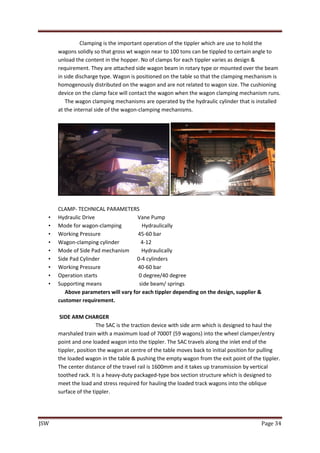 JSW Page 34
Clamping is the important operation of the tippler which are use to hold the
wagons solidly so that gross wt wagon near to 100 tons can be tippled to certain angle to
unload the content in the hopper. No of clamps for each tippler varies as design &
requirement. They are attached side wagon beam in rotary type or mounted over the beam
in side discharge type. Wagon is positioned on the table so that the clamping mechanism is
homogenously distributed on the wagon and are not related to wagon size. The cushioning
device on the clamp face will contact the wagon when the wagon clamping mechanism runs.
The wagon clamping mechanisms are operated by the hydraulic cylinder that is installed
at the internal side of the wagon-clamping mechanisms.
CLAMP- TECHNICAL PARAMETERS
• Hydraulic Drive Vane Pump
• Mode for wagon-clamping Hydraulically
• Working Pressure 45-60 bar
• Wagon-clamping cylinder 4-12
• Mode of Side Pad mechanism Hydraulically
• Side Pad Cylinder 0-4 cylinders
• Working Pressure 40-60 bar
• Operation starts 0 degree/40 degree
• Supporting means side beam/ springs
Above parameters will vary for each tippler depending on the design, supplier &
customer requirement.
SIDE ARM CHARGER
The SAC is the traction device with side arm which is designed to haul the
marshaled train with a maximum load of 7000T (59 wagons) into the wheel clamper/entry
point and one loaded wagon into the tippler. The SAC travels along the inlet end of the
tippler, position the wagon at centre of the table moves back to initial position for pulling
the loaded wagon in the table & pushing the empty wagon from the exit point of the tippler.
The center distance of the travel rail is 1600mm and it takes up transmission by vertical
toothed rack. It is a heavy-duty packaged-type box section structure which is designed to
meet the load and stress required for hauling the loaded track wagons into the oblique
surface of the tippler.
 