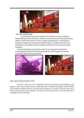 JSW Page 35
SIDE ARM CHARGER-ARM
It is the heavy structured arm installed in the rotation axis which is lifted and
lowered with joint action of hydraulic cylinder and crank link mechanism by single hydraulic
cylinder. At both ends of the arm, there are wagon hooking device for connecting and
hooking the wagon hook, hauling and pushing the wagon. The wagon hook in the arm is
controlled by a small hydraulic cylinder installed in the SAC arm to achieve hydraulically
unhooking.
The connecting device and proximity switch are also attached to the end of the
connecting device of the arm for detecting whether the connecting device of the SAC
coupled/decoupled with the wagon hook.
SIDE ARM CHARGER-DRIVE UNIT
The SAC is driven by 2 to 6 independent vertical travel driving units depending on the
design in which every driving unit has an output gear that is machined and engages with the toothed
rack installed on ground. Each set of vertical travel driving unit is installed in the SAC body and is
fixed to the machined surface with bolts. The bottom of the driving unit lies in the machined hole of
the flange below the SAC body.
 