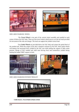 JSW Page 36
SIDE ARM CHARGER- WHEEL
The Travel Wheel is one part of the vertical wheel assembly and installed at each
corner of below the SAC body. There are four travel wheels which moves over the rail track provided
for movement of the side arm charger. The track can support the yielded vertical load.
Four Guide Wheels are provided below the SAC body and contact the guide block of
the toothed rack. When the wagon of the rake is hauled to advance by the SAC, these guide wheels
will balance the horizontal force yielded by the SAC arm while pulling the wagons to table centre
position. Design of SAC toothed rack shall meet driving force and counterforce yielded during
hauling the loaded 7000T wagons in track.
SIDE ARM CHARGER-FESTOON TROLLEY
Cable bearer, Travel limit & Rack switch
 