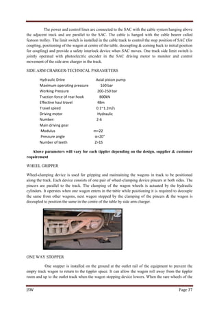 JSW Page 37
The power and control lines are connected to the SAC with the cable system hanging above
the adjacent track and are parallel to the SAC. The cable is hanged with the cable bearer called
festoon trolley. The limit switch is installed in the cable track to control the stop position of SAC (for
coupling, positioning of the wagon at centre of the table, decoupling & coming back to initial position
for coupling) and provide a safety interlock device when SAC moves. One track side limit switch is
jointly operated with photoelectric encoder in the SAC driving motor to monitor and control
movement of the side arm charger in the track.
SIDE ARM CHARGER-TECHNICAL PARAMETERS
Hydraulic Drive Axial piston pump
Maximum operating pressure 160 bar
Working Pressure 200-250 bar
Traction force of rear hook 800kN
Effective haul travel 48m
Travel speed 0.1~1.2m/s
Driving motor Hydraulic
Number: 2-6
Main driving gear
Modulus m=22
Pressure angle α=20°
Number of teeth Z=15
Above parameters will vary for each tippler depending on the design, supplier & customer
requirement
WHEEL GRIPPER
Wheel-clamping device is used for gripping and maintaining the wagons in track to be positioned
along the track. Each device consists of one pair of wheel-clamping device pincers at both sides. The
pincers are parallel to the track. The clamping of the wagon wheels is actuated by the hydraulic
cylinders. It operates when one wagon enters in the table while positioning it is required to decouple
the same from other wagons, next wagon stopped by the clamping of the pincers & the wagon is
decoupled to position the same in the centre of the table by side arm charger.
ONE WAY STOPPER
One stopper is installed on the ground at the outlet rail of the equipment to prevent the
empty track wagon to return to the tippler space. It can allow the wagon roll away from the tippler
room and up to the outlet track when the wagon stopping device lowers. When the rare wheels of the
 