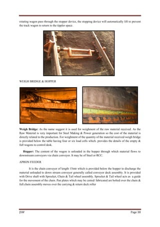 JSW Page 38
rotating wagon pass through the stopper device, the stopping device will automatically lift to prevent
the track wagon to return to the tippler space.
WEIGH BRIDGE & HOPPER
Weigh Bridge: As the name suggest it is used for weighment of the raw material received. As the
Raw Material is very important for Steel Making & Power generation so the cost of the material is
directly related to the production. For weighment of the quantity of the material received weigh bridge
is provided below the table having four or six load cells which. provides the details of the empty &
full wagons to control desk.
Hopper: The content of the wagon is unloaded in the hopper through which material flows to
downstream conveyors via chain conveyor. It may be of Steel or RCC.
APRON FEEDER
It is the chain conveyor of length 15mtr which is provided below the hopper to discharge the
material unloaded to down stream conveyor generally called conveyor deck assembly. It is provided
with Drive shaft with Sprocket, Chain & Tail wheel assembly. Sprocket & Tail wheel acts as a guide
for the movement of the chain. Pan plates which may be casted/ fabricated are bolted over the chain &
full chain assembly moves over the carrying & return deck roller
 