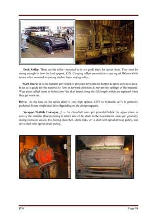 JSW Page 39
Deck Roller: These are the rollers mounted so to act guide track for apron chain. They must be
strong enough to bear the load approx. 120t. Carrying rollers mounted at a spacing of 500mm while
return roller mounted at spacing double than carrying roller.
Skirt Board: It is the metallic part which is provided between the hopper & apron conveyor deck.
It act as a guide for the material to flow in forward direction & prevent the spillage of the material.
Wear plate called liners as bolted over the skirt board along the full length which are replaced when
they get worn out.
Drive: As the load on the apron chain is very high approx. 120T so hydraulic drive is generally
preferred. It may single/dual drive depending on the design capacity.
Scrapper/Dribble Conveyor: It is the chain/belt conveyor provided below the apron chain to
convey the material (fines) coming to return side of the chain to the downstream conveyor, generally
during monsoon season. It is having chain/belt, idlers/links, drive shaft with sprocket/head pulley, non
drive shaft with sprocket/tail pulley.
 