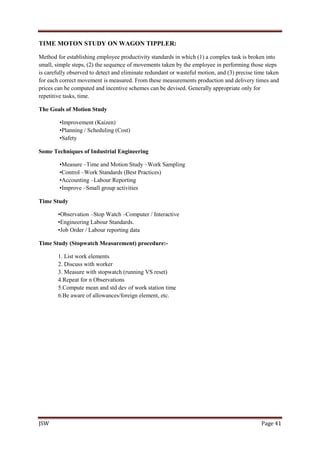 JSW Page 41
TIME MOTON STUDY ON WAGON TIPPLER:
Method for establishing employee productivity standards in which (1) a complex task is broken into
small, simple steps, (2) the sequence of movements taken by the employee in performing those steps
is carefully observed to detect and eliminate redundant or wasteful motion, and (3) precise time taken
for each correct movement is measured. From these measurements production and delivery times and
prices can be computed and incentive schemes can be devised. Generally appropriate only for
repetitive tasks, time.
The Goals of Motion Study
•Improvement (Kaizen)
•Planning / Scheduling (Cost)
•Safety
Some Techniques of Industrial Engineering
•Measure –Time and Motion Study –Work Sampling
•Control –Work Standards (Best Practices)
•Accounting –Labour Reporting
•Improve –Small group activities
Time Study
•Observation –Stop Watch –Computer / Interactive
•Engineering Labour Standards.
•Job Order / Labour reporting data
Time Study (Stopwatch Measurement) procedure:-
1. List work elements
2. Discuss with worker
3. Measure with stopwatch (running VS reset)
4.Repeat for n Observations
5.Compute mean and std dev of work station time
6.Be aware of allowances/foreign element, etc.
 