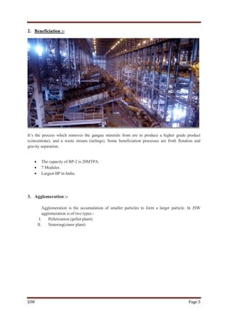 JSW Page 5
2. Beneficiation :-
It’s the process which removes the gangue minerals from ore to produce a higher grade product
(concentrate), and a waste stream (tailings). Some beneficiation processes are froth flotation and
gravity separation.
 The capacity of BP-2 is 20MTPA.
 7 Modules
 Largest BP in India.
3. Agglomeration :-
Agglomeration is the accumulation of smaller particles to form a larger particle. In JSW
agglomeration is of two types:-
I. Pelletization (pellet plant):
II. Sintering(sinter plant)
 