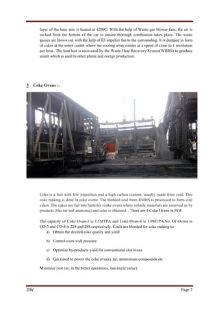 JSW Page 7
layer of the base mix is heated at 1200C. With the help of Waste gas blower fans, the air is
sucked from the bottom of the car to ensure thorough combustion takes place. The waste
gasses are blown out with the help of ID impeller fan to the surrounding. It is dumped in form
of cakes at the sinter cooler where the cooling array rotates at a speed of close to 1 revolution
per hour. The heat lost is recovered by the Waste Heat Recovery System(WHRS) to produce
steam which is used in other plants and energy production.
3 Coke Ovens :-
Coke is a fuel with few impurities and a high carbon content, usually made from coal. This
coke making is done in coke ovens. The blended coal from RMHS is processed to form coal
cakes. The cakes are fed into batteries (coke oven) where volatile materials are removed as by
products (like tar and ammonia) and coke is obtained. . There are 4 Coke Ovens in JSW.
The capacity of Coke Oven-3 is 1.5MTPA and Coke Oven-4 is 1.9MTPA.No. Of Ovens in
CO-3 and CO-4 is 224 and 288 respectively. Coals are blended for coke making to:
a) Obtain the desired coke quality and yield
b) Control oven wall pressure
c) Optimize by-products yield for conventional slot ovens
d) Gas (used to power the coke ovens), tar, ammonium compounds etc
Minimize cost (or, in the better operations, maximize value)
 