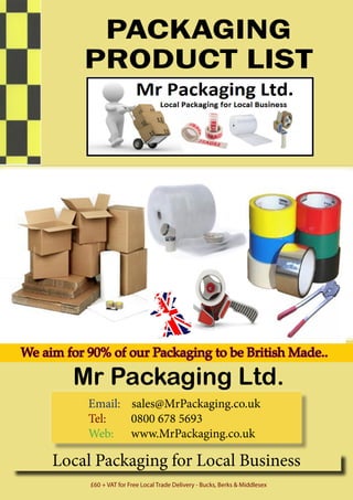 PACKAGING
PRODUCT LIST
Mr Packaging Ltd.
Local Packaging for Local Business
£60 + VAT for Free Local Trade Delivery - Bucks, Berks & Middlesex
We aim for 90% of our Packaging to be British Made..
Email: sales@MrPackaging.co.uk
Tel:		 0800 678 5693
Web:	www.MrPackaging.co.uk
 