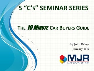 THE 10 MINUTE CAR BUYERS GUIDE
By John Rebry
January 2016
5 “C’S” SEMINAR SERIES
 