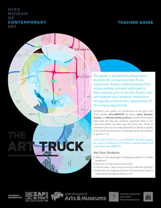 TEACHER GUIDE
ART TRUCK IS
SPONSORED BY
THE
ART TRUCK
This guide is designed to prepare your
students for a meaningful Art Truck
experience. A basic understanding of the
artists and key concepts addressed in
their artwork prior to the Art Truck’s visit
will heighten your students’ enthusiasm
and greatly enhance their appreciation of
this unique opportunity.
Included in this guide is an introduction to this year’s Art
Truck exhibit, whereABOUTS, by artists Jaime Salvador
Castillo and Michael Anthony García, as well as four lesson
plans that will help you reinforce important ideas in the
classroom before and after your Art Truck visit. Three of
the lesson plans can be easily adapted for students in grades
K-12, while the final lesson is most appropriate for students
in grades 7-12.
In the Fall of 2017, join us in UMOCA’s Ed. Space gallery
for a special exhibition of all student artwork inspired and
collected by whereABOUTS.
Ask Your Students:
•	What are the advantages of displaying artwork in a mobile
	 exhibition?
•	How can art help create community?
•	How do place, culture and community influence identity?
•	How does the mapping of places and experiences help us
	 understand and express who we are?
 
