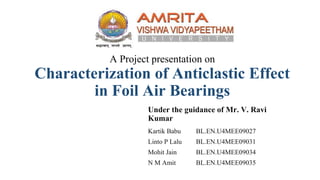 A Project presentation on
Characterization of Anticlastic Effect
in Foil Air Bearings
Under the guidance of Mr. V. Ravi
Kumar
Kartik Babu BL.EN.U4MEE09027
Linto P Lalu BL.EN.U4MEE09031
Mohit Jain BL.EN.U4MEE09034
N M Amit BL.EN.U4MEE09035
 
