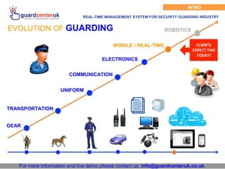 For more information and live demo please contact us: info@guardcenteruk.co.uk
INTRO
REAL-TIME MANAGEMENT SYSTEM FOR SECURITY GUARDING INDUSTRY
EVOLUTION OF GUARDING ROBOTICS
MOBILE / REAL-TIME
ELECTRONICS
CLIENTS
EXPECT THIS
TODAY!
COMMUNICATION
UNIFORM
TRANSPORTATION
GEAR
 