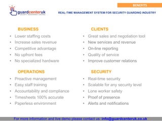 For more information and live demo please contact us: info@guardcenteruk.co.uk
BENEFITS
REAL-TIME MANAGEMENT SYSTEM FOR SECURITY GUARDING INDUSTRY
BUSINESS
• Lower staffing costs
• Increase sales revenue
• Competitive advantage
• No upfront fees
• No specialized hardware
CLIENTS
• Great sales and negotiation tool
• New services and revenue
• On-line reporting
• Quality of service
• Improve customer relations
OPERATIONS
• Proactive management
• Easy staff training
• Accountability and compliance
• Timesheets 100% accurate
• Paperless environment
SECURITY
• Real-time security
• Scalable for any security level
• Lone worker safety
• Proof of presence
• Alerts and notifications
 