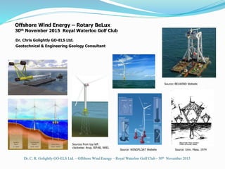 Offshore Wind Energy – Rotary BeLux
30th November 2015 Royal Waterloo Golf Club
Dr. C. R. Golightly GO-ELS Ltd. – Offshore Wind Energy – Royal Waterloo Golf Club - 30th November 2015
Dr. Chris Golightly GO-ELS Ltd.
Geotechnical & Engineering Geology Consultant
Source: Univ. Mass. 1974Source: WINDFLOAT Website
Sources from top left
clockwise: Arup, BIFAB, NREL
Source: BELWIND Website
 