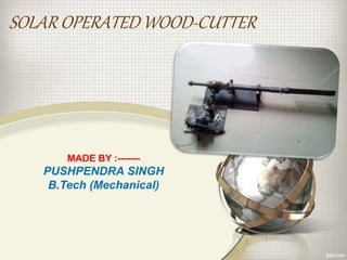 SOLAR OPERATED WOOD-CUTTER
MADE BY :-------
PUSHPENDRA SINGH
B.Tech (Mechanical)
 