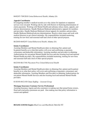 04/02/07-7/09/2010 United Behavioral Health, Atlanta, GA
Appeals Coordinator
Investigating member’s medical records as to why claims for inpatient or outpatient
services were not paid. Working side by side with Doctors in finalizing determination of
claims payments. Working with Mental Health and substance abuse claims, appeals, and
adverse determinations. Handle Medicare/Medicaid administrative appeals for members
and providers. Handle Medicare/Medicaid clinical appeals for members and providers.
Handle Medicare/Medicaid adverse determinations. Resolve claim issues and work with
medical directors to get clinical rationales. My responsibilities included mentoring,
training for new hires and seasoned staff and a host of other special projects.
06/20/05-04/02/07 United Behavioral Health, Atlanta, GA
Intake Coordinator
Assisting Members and Mental Health providers in obtaining Out- patient and
In-patient benefits as to what their policy will cover and confirming co-payment,
coinsurance and deductible information. Assisting members and providers in obtaining
Authorizations for out patient Mental Health Services and also locating local and national
Mental Health providers. My responsibilities included mentoring, training for new hires
and seasoned staff and a host of other special projects.
04/25/05-06/17/05 Placement Pros-United Behavioral Health
Intake Coordinator
Assisting Members and Mental Health providers in obtaining Out- patient and In-patient
benefits as to what their policy will cover and confirming co-payment, coinsurance and
deductible information. Assisting Members and Providers in obtaining Authorizations for
out patient Mental Health Services and also locating local and national Mental Health
providers.
01/03/05-04/21/05 Chase Staffing – Assurant Group
Mortgage Insurance Customer Service Professional
Assisting Insurance Agents and also customers in making sure that annual home owners,
flood and wind policy premiums are paid. Also making sure that policy information is
current and updated.
08/16/02-12/03/04 Empire BlueCross and BlueShield, Melville NY
 