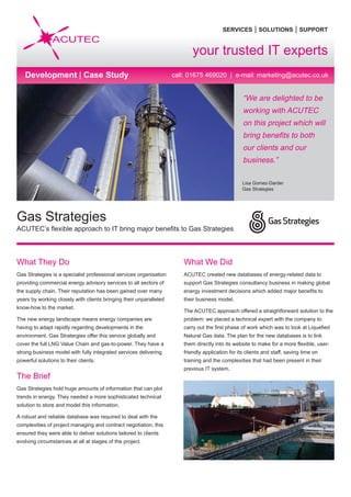 SERVICES | SOLUTIONS | SUPPORT
call: 01675 469020 | e-mail: marketing@acutec.co.uk
“We are delighted to be
working with ACUTEC
on this project which will
bring benefits to both
our clients and our
business.”
Lisa Gomez-Darder
Gas Strategies
What They Do
Gas Strategies is a specialist professional services organisation
providing commercial energy advisory services to all sectors of
the supply chain. Their reputation has been gained over many
years by working closely with clients bringing their unparalleled
know-how to the market.
The new energy landscape means energy companies are
having to adapt rapidly regarding developments in the
environment. Gas Stratergies offer this service globally and
cover the full LNG Value Chain and gas-to-power. They have a
strong business model with fully integrated services delivering
powerful solutions to their clients.
The Brief
Gas Strategies hold huge amounts of information that can plot
trends in energy. They needed a more sophisticated technical
solution to store and model this information.
A robust and reliable database was required to deal with the
complexities of project managing and contract negotiation, this
ensured they were able to deliver solutions tailored to clients
evolving circumstances at all at stages of the project.
What We Did
ACUTEC created new databases of energy-related data to
support Gas Strategies consultancy business in making global
energy investment decisions which added major benefits to
their business model.
The ACUTEC approach offered a straightforward solution to the
problem: we placed a technical expert with the company to
carry out the first phase of work which was to look at Liquefied
Natural Gas data. The plan for the new databases is to link
them directly into its website to make for a more flexible, user-
friendly application for its clients and staff, saving time on
training and the complexities that had been present in their
previous IT system.
Gas Strategies
ACUTEC’s flexible approach to IT bring major benefits to Gas Strategies
your trusted IT experts
Development | Case Study
 