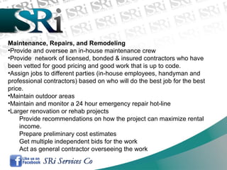 Maintenance, Repairs, and Remodeling
•Provide and oversee an in-house maintenance crew
•Provide network of licensed, bonded & insured contractors who have
been vetted for good pricing and good work that is up to code.
•Assign jobs to different parties (in-house employees, handyman and
professional contractors) based on who will do the best job for the best
price.
•Maintain outdoor areas
•Maintain and monitor a 24 hour emergency repair hot-line
•Larger renovation or rehab projects
Provide recommendations on how the project can maximize rental
income.
Prepare preliminary cost estimates
Get multiple independent bids for the work
Act as general contractor overseeing the work
 