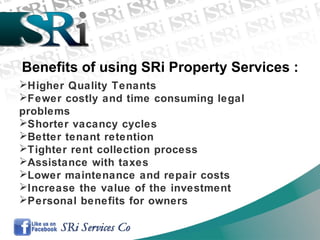 Higher Quality Tenants
Fewer costly and time consuming legal
problems
Shorter vacancy cycles
Better tenant retention
Tighter rent collection process
Assistance with taxes
Lower maintenance and repair costs
Increase the value of the investment
Personal benefits for owners
Benefits of using SRi Property Services :
 
