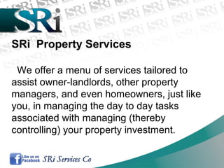 SRi Property Services
We offer a menu of services tailored to
assist owner-landlords, other property
managers, and even homeowners, just like
you, in managing the day to day tasks
associated with managing (thereby
controlling) your property investment.
 