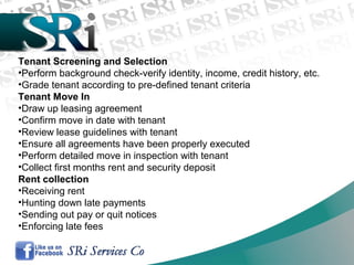 Tenant Screening and Selection
•Perform background check-verify identity, income, credit history, etc.
•Grade tenant according to pre-defined tenant criteria
Tenant Move In
•Draw up leasing agreement
•Confirm move in date with tenant
•Review lease guidelines with tenant
•Ensure all agreements have been properly executed
•Perform detailed move in inspection with tenant
•Collect first months rent and security deposit
Rent collection
•Receiving rent
•Hunting down late payments
•Sending out pay or quit notices
•Enforcing late fees
 