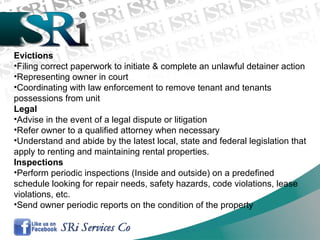 Evictions
•Filing correct paperwork to initiate & complete an unlawful detainer action
•Representing owner in court
•Coordinating with law enforcement to remove tenant and tenants
possessions from unit
Legal
•Advise in the event of a legal dispute or litigation
•Refer owner to a qualified attorney when necessary
•Understand and abide by the latest local, state and federal legislation that
apply to renting and maintaining rental properties.
Inspections
•Perform periodic inspections (Inside and outside) on a predefined
schedule looking for repair needs, safety hazards, code violations, lease
violations, etc.
•Send owner periodic reports on the condition of the property
 