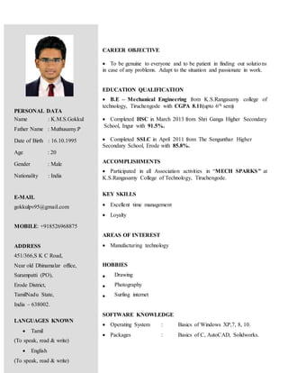 CAREER OBJECTIVE
 To be genuine to everyone and to be patient in finding out solutions
in case of any problems. Adapt to the situation and passionate in work.
EDUCATION QUALIFICATION
 B.E – Mechanical Engineering from K.S.Rangasamy college of
technology, Tiruchengode with CGPA 8.11(upto 6th sem)
 Completed HSC in March 2013 from Shri Ganga Higher Secondary
School, Ingur with 91.5%.
 Completed SSLC in April 2011 from The Sengunthar Higher
Secondary School, Erode with 85.8%.
ACCOMPLISHMENTS
 Participated in all Association activities in “MECH SPARKS” at
K.S.Rangasamy College of Technology, Tiruchengode.
KEY SKILLS
 Excellent time management
 Loyalty
AREAS OF INTEREST
 Manufacturing technology
HOBBIES
 Drawing
 Photography
 Surfing internet
SOFTWARE KNOWLEDGE
 Operating System : Basics of Windows XP,7, 8, 10.
 Packages : Basics of C, AutoCAD, Solidworks.
PERSONAL DATA
a Name : K.M.S.Gokkul
Father Name : Muthusamy.P
Date of Birth : 16.10.1995
Age : 20
Gender : Male
Nationality : India
E-MAIL
gokkulpv95@gmail.com
MOBILE: +918526968875
ADDRESS
451/366,S K C Road,
Near old Dhinamalar office,
Surampatti (PO),
Erode District,
TamilNadu State,
India – 638002.
LANGUAGES KNOWN
 Tamil
(To speak, read & write)
 English
(To speak, read & write)
 