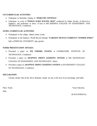 CO CURRICULAR ACTIVITIES
 Undergone in internship training in “MERCURY FITTINGS”.
 Undergone in event of "INDIAN KART RACING 2K16" conducted by Indian Society of Innovative
Engineers and performed as driver of kart at SRI KRISHNA COLLEGE OF ENGINEERING AND
TECHNOLOGY, Coimbatore.
EXTRA CURRICULAR ACTIVITIES
 Participated in the college cultural dance events.
 Participated in the Guinness World Record Attempt “LARGEST HUMAN CURRENCY SYMBOL-INDIA”
held at PERIYAR UNIVERSITY play ground ,
PAPER PRESENTATION DETAILS
 Presented a paper on SIX STROKE ENGINE at COIMBATORE INSTITUTE OF
TECHNOLOGY, Coimbatore.
 Presented a paper on ADAPTIVE FRONT LIGHTING SYSTEM at SRI SHANMUGHA
COLLEGE OF ENGINEERING AND TECHNOLOGY, Salem.
 Presented a paper on ADAPTIVE FRONT LIGHTING SYSTEM at GOVERNMENT COLLEGE
OF TECHNOLOGY, Coimbatore.
DECLARATION
I hereby declare that all the above furnished details are true to the best of my knowledge and belief.
Place: Erode Yours Sincerely,
Date:
(K.M.S.GOKKUL)
 