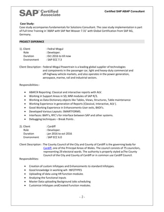 Certified SAP ABAP Consultant
Case Study:
Case study accompanies fundamentals for Solutions Consultant. The case study implementation is part
of Full time Training in 'ABAP with SAP Net Weaver 7.31’ with Global Certification from SAP AG,
Germany.
PROJECT EXPERINCE
1). Client : Fedral Mogul
Role : Developer.
Duration : Oct 2016 to till now
Environment : SAP ECC 7.3
Client Description : Federal-Mogul Powertrain is a leading global supplier of technologies
and components in the passenger car, light and heavy-duty commercial and
off-highway vehicle markets, and also operates in the power generation,
aerospace, marine, rail and industrial sectors.
Responsibilities:-
• ABAP/4 Reporting: Classical and interactive reports with ALV.
• Working in Support Areas in SD, MM modules of SAP R/3.
• Working as Data Dictionary objects like Tables, Views, Structures, Table maintenance
• Working Experience in generation of Reports (Classical, Interactive, ALV ).
• Good Working Experience in Enhancements-User exits, BADI’s.
• Developed Various Layouts: SMARTFORMS.
• Interfaces: BAPI’s, RFC’s for interface between SAP and other systems.
• Debugging techniques – Break Points .
2). Client : Cardiff
Role : Developer.
Duration : jan 2016 to oct 2016
Environment : SAP ECC 6.0
Client Description : The County Council of the City and County of Cardiff is the governing body for
Cardiff, one of the Principal Areas of Wales. The council consists of 75 councilors,
representing 29 electoral wards. The authority is properly styled asThe County
Council of the City and County of Cardiff or in common use Cardiff Council.
Responsibilities:
• Creation of custom Infotypes and Enhancements to standard Infotypes.
• Good knowledge in working wih INFOTYPES
• Uploading of data using HR function modules
• Analyzing the functional inputs
• Master Data uploading Background Jobs scheduling
• Customize Infotypes andCreated Function modules.
- 2 -
 
