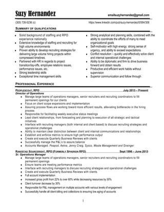 Suzy Hernandez emailsuzyhernandez@gmail.com
(305) 726-5236 (c) https://www.linkedin.com/pub/suzy-hernandez/0/584/308
SUMMARY OF QUALIFICATIONS
♦ Solid background of staffing and RPO
experience nationally
♦ Extensive knowledge of staffing and recruiting for
high volume environments
♦ Proven ability to develop recruiting strategies for
delivering large volume hiring projects within
compressed timelines.
♦ Partnered with HR in regards to project
transition/lay-offs, employee relations issues,
performance issues, etc.
♦ Strong leadership skills
♦ Exceptional time management skills
♦ Strong analytical and planning skills, combined with the
ability to coordinate the efforts of many to meet
organizational goals
♦ Self-motivator with high energy, strong sense of
urgency, and ability to exceed expectations
♦ Conflict resolution – quickly and effectively solve client
and internal operational challenges
♦ Ability to be diplomatic and firm to drive business
forward and obtain results
♦ Productive and efficient work habits without
supervision
♦ Superior communication and follow through
PROFESSIONAL EXPERIENCE
PEOPLESCOUT, RPO July 2013 – Present
Director of Operations
♦ Manage large teams of operations managers, senior recruiters and recruiting coordinators to fill
permanent openings for our clients
♦ Focus on client scope expansions and implementation
♦ Assuring process flows are working toward more efficient results, alleviating bottlenecks in the hiring
process
♦ Responsible for facilitating weekly executive status meetings
♦ Lead client relationships, from forecasting and planning to execution of all strategic and tactical
initiatives
♦ Interface with recruiting managers (both internal and client based) to discuss recruiting strategies and
operational challenges
♦ Ability to maintain clear distinction between client and internal communications and relationships
♦ Establish and enforce metrics to ensure high performance output
♦ Create and execute Quarterly Business Reviews with clients
♦ Successfully manage the P&L’s to assure balance
♦ Accounts Managed: Peapod, Aetna, Jenny Craig, Sysco, Waste Management and Grainger
RANDSTAD SOURCERIGHT, RPO (FORMERLY SPHERION RPO) Sept 1996 – June 2013
Sr. Operations Manager
♦ Manage large teams of operations managers, senior recruiters and recruiting coordinators to fill
permanent openings
♦ Ensure teams are meeting performance metrics
♦ Interface with recruiting managers to discuss recruiting strategies and operational challenges
♦ Create and execute Quarterly Business Reviews with clients
♦ Full account implementation
♦ Increased gross profit from 22% to over 60% while decreasing resources by 50%
♦ Client turnover decrease by 30%
♦ Responsible for P&L management on multiple accounts with various levels of engagement
♦ Successfully handle all client billing and collections to ensuring low aging of accounts
1
 