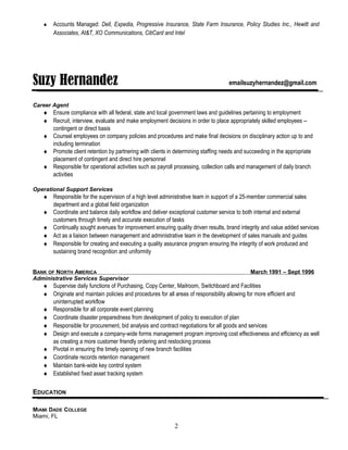 ♦ Accounts Managed: Dell, Expedia, Progressive Insurance, State Farm Insurance, Policy Studies Inc., Hewitt and
Associates, At&T, XO Communications, CitiCard and Intel
Suzy Hernandez emailsuzyhernandez@gmail.com
Career Agent
♦ Ensure compliance with all federal, state and local government laws and guidelines pertaining to employment
♦ Recruit, interview, evaluate and make employment decisions in order to place appropriately skilled employees --
contingent or direct basis
♦ Counsel employees on company policies and procedures and make final decisions on disciplinary action up to and
including termination
♦ Promote client retention by partnering with clients in determining staffing needs and succeeding in the appropriate
placement of contingent and direct hire personnel
♦ Responsible for operational activities such as payroll processing, collection calls and management of daily branch
activities
Operational Support Services
♦ Responsible for the supervision of a high level administrative team in support of a 25-member commercial sales
department and a global field organization
♦ Coordinate and balance daily workflow and deliver exceptional customer service to both internal and external
customers through timely and accurate execution of tasks
♦ Continually sought avenues for improvement ensuring quality driven results, brand integrity and value added services
♦ Act as a liaison between management and administrative team in the development of sales manuals and guides
♦ Responsible for creating and executing a quality assurance program ensuring the integrity of work produced and
sustaining brand recognition and uniformity
BANK OF NORTH AMERICA March 1991 – Sept 1996
Administrative Services Supervisor
♦ Supervise daily functions of Purchasing, Copy Center, Mailroom, Switchboard and Facilities
♦ Originate and maintain policies and procedures for all areas of responsibility allowing for more efficient and
uninterrupted workflow
♦ Responsible for all corporate event planning
♦ Coordinate disaster preparedness from development of policy to execution of plan
♦ Responsible for procurement, bid analysis and contract negotiations for all goods and services
♦ Design and execute a company-wide forms management program improving cost effectiveness and efficiency as well
as creating a more customer friendly ordering and restocking process
♦ Pivotal in ensuring the timely opening of new branch facilities
♦ Coordinate records retention management
♦ Maintain bank-wide key control system
♦ Established fixed asset tracking system
EDUCATION
MIAMI DADE COLLEGE
Miami, FL
2
 