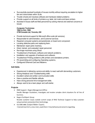  Successfully resolved hundreds of issues monthly without requiring escalation to higher
tier and close tickets within SLAs
 Trouble shoots and resolves software and hardware related problems
 Provide support on all kinds of printers e.g. label, dot matrix and laser printers
 Assisted in-house staff and field personnel by solving internal and external concerns or
issues
Computer Technician
1994 to Oct, 1999
CTM Canada Ltd, Toronto, ON
 Provide technical support for Microsoft office suite (all versions)
 Responsible for administration, and Customer services
 Repaired computer systems and peripherals on board and component
 Locating defective parts and replacing them.
 Maintained repair parts inventory.
 Hired, trained, and evaluated repair personnel.
 Re-image machines using Ghost
 Troubleshoot of hardware, software and network problems.
 Installation and upgrade of hardware and software.
 Troubleshoot Printing problems LAN printers and standalone printers.
 PC assembling and configuring Operating systems.
 Configured Ethernet Card and Modems
Soft Skills
 Experienced in delivering service and ability to react well with demanding customers
 Strong Analytical and Troubleshooting skills.
 Excellent verbal and written communication skills
 Have a positive and flexible attitude.
 Have strong personal time management skills.
 Always want to be a team player and self-starter.
Projects
 RMO Support– RogersManagementOffice
Handle Manager Escalations, Investigate and resolve complex client situations for all line of
business.
 RogersTechXpert Group
Resolve customer issues outside current scope of RHSI Technical Support to help customer
setupmaintainandprotecttheirtechnology.
 ICU SME-SME (Subject Matter Expert).
I trainednewhire's,cross-train,coachthem if any behavioural concernsregarding.
 