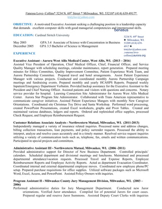 Vanessa Love- Collins* 5234 N. 69th
Street * Milwaukee, WI. 53218* (414) 639-4917*
trntyluv@yahoo.com
OBJECTIVE: A motivated Executive Assistant seeking a challenging position in a leadership capacity
that demands excellent computer skills with good managerial competencies and interpersonal skills.
EDUCATION: Cardinal Stritch University
May 2003 GPA 3.4 Associate of Science with Concentration in Business
December 2005 GPA 3.5 Bachelor of Science in Management
EXPERIENCE
Executive Assistant - Aurora West Allis Medical Center, West Allis, WI. (2013 – 2016)
Assisted Vice President of Operation, Chief Medical Officer, Chief, Financial Officer, and Service
Quality Manager with scheduling meetings, calendar maintenance, report generation. Prepared meeting
minutes for Ethics Committee, Quality Improvement Committee, Patient Experience Work Team, and
Aurora Partnership Committee. Prepared travel and hotel arrangements. Assist Patient Experience
Manager with various projects. Conducted and coordinated monthly Aurora Partnership Campaign
meetings and fundraising events. Prepared monthly and yearly HCAHPS Reports. Prepared weekly
Inpatient/Emergency Department Verbatim. Provided backup assistance for the Executive Assistant to the
President and Chief Nursing Officer. Assisted patients and visitors with questions and concerns. Notary
service provider for hospital. Learning Connection Site Administrator for Aurora West Allis Medical
Center. Aurora Star Program Site Administrator. Collaborated with Trans American representative to
communicate caregiver initiatives. Assisted Patient Experience Mangers with monthly New Caregiver
Orientations. Coordinated site Christmas Toy Drive and Santa Workshop. Performed word processing,
created PowerPoint Presentations, created Excel worksheets, graphs and Pivot Tables. Created and
maintained various databases, ledgers and reports. Ordered and replenished office supplies, processed
Check Request, and Employee Reimbursement Request.
Customer Relations Associate Analysts - Northwestern Mutual, Milwaukee, WI. (2011-2013)
Independently managed a variety of insurance related inquiries. Processed name and address changes,
billing collection transactions, loan payments, and policy surrender requests. Possessed the ability to
interpret, analyze and resolve cases accurately and in a timely manner. Resolved service request inquiries
utilizing a variety of communication tools such as, telephone, fax, emails and written communications.
Participated in special projects and committees.
Administrative Assistant III - Northwestern Mutual, Milwaukee, WI. (2006 -2011)
Provided administrative support for Director of New Business Department. Controlled principals’
calendars. Scheduled department and divisional meetings and luncheons. Maintained and processed
departmental attendance/vacation requests. Processed Travel and Expense Reports, Employee
Reimbursement Reports and Employee Activity Reports. Acted as department Evacuation Coordinator.
Coordinated internal and external departmental employee moves. Coordinated new employee phone/PC
setup. Prepared purchase requisitions for office supplies. Utilized software packages such as Microsoft
Word, Excel, Access, and PowerPoint. Assisted Policy Owners with inquiries.
Program Assistant II - Milwaukee County Jury Management Division, Milwaukee, WI. (2003 –
2006)
Performed administrative duties for Jury Management Department. Conducted new Juror
orientations. Verified Juror attendance. Compiled list of potential Jurors for court cases.
Prepared regular and reserve Juror Summons. Assisted Deputy Court Clerks with inquiries
benasus
5234 N. 69th
Street
 Milwaukee, WI.
53209 (414) 639-
4917 
trntyluv@yahoo.com
;vanessa.love-
collins@aurora.org
 